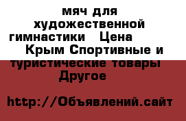 мяч для художественной гимнастики › Цена ­ 3 500 - Крым Спортивные и туристические товары » Другое   